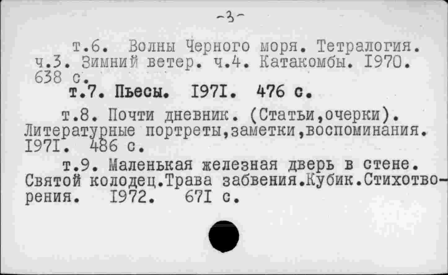 ﻿т.6. Волны Черного моря. Тетралогия.
ч.З. Зимний ветер, ч.4. Катакомбы. 1970. 638 с.
т.7. Пьесы. 1971. 476 с.
т.8. Почти дневник. (Статьи,очерки).
Литературные портреты,заметки »воспоминания.
т.9. Маленькая железная дверь в стене.
Святой колодец.Трава забвения.Кубик.Стихотво рения. 1972.	671 с.